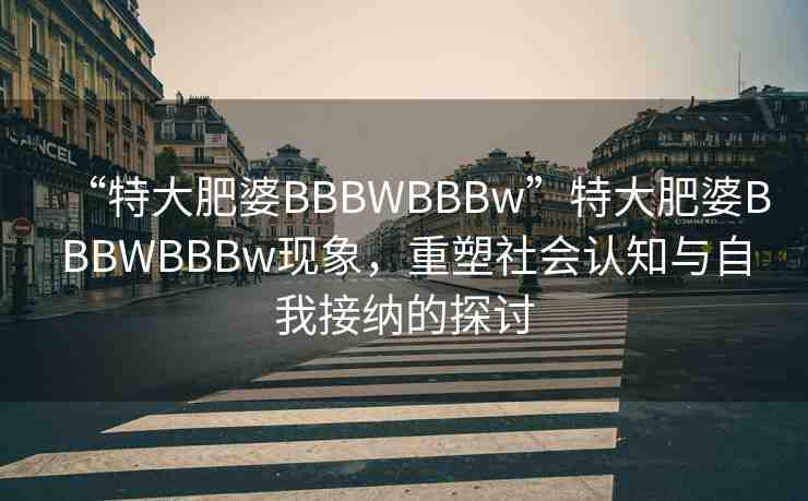 “特大肥婆BBBWBBBw”特大肥婆BBBWBBBw現(xiàn)象，重塑社會認知與自我接納的探討
