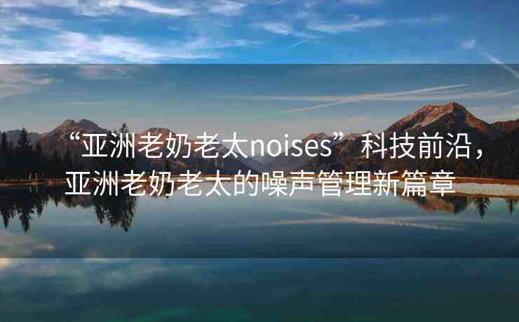 “亞洲老奶老太noises”科技前沿，亞洲老奶老太的噪聲管理新篇章
