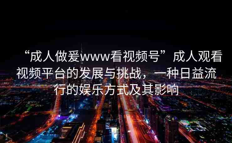 “成人做爰www看視頻號(hào)”成人觀看視頻平臺(tái)的發(fā)展與挑戰(zhàn)，一種日益流行的娛樂(lè)方式及其影響