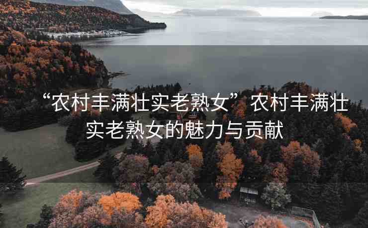 “農村豐滿壯實老熟女”農村豐滿壯實老熟女的魅力與貢獻