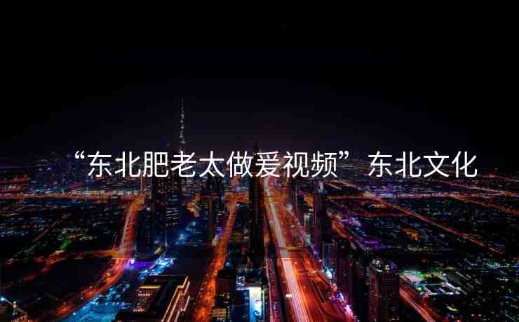 “東北肥老太做爰視頻”東北文化