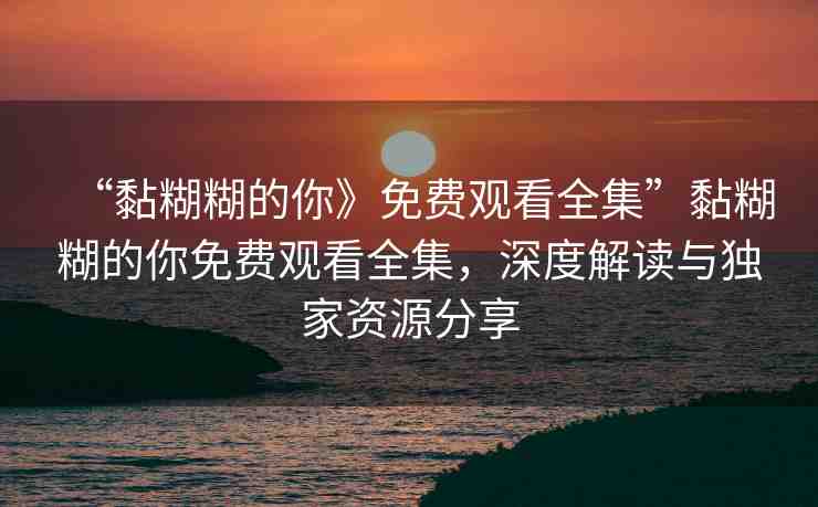 “黏糊糊的你》免費觀看全集”黏糊糊的你免費觀看全集，深度解讀與獨家資源分享
