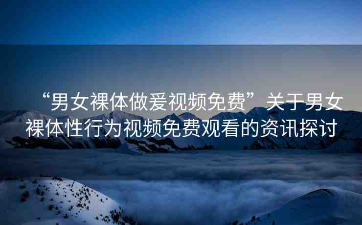 “男女裸體做爰視頻免費(fèi)”關(guān)于男女裸體性行為視頻免費(fèi)觀看的資訊探討