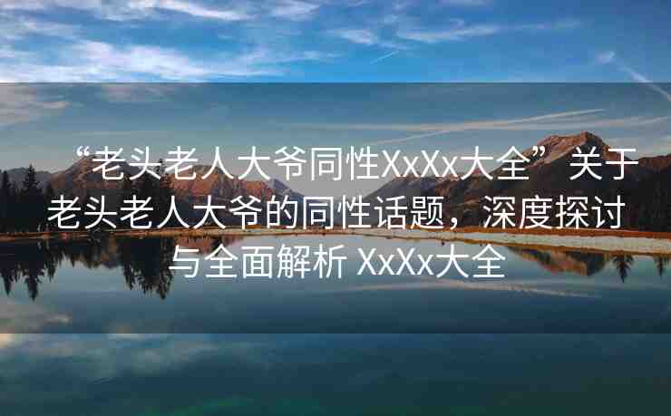 “老頭老人大爺同性XxXx大全”關于老頭老人大爺?shù)耐栽掝}，深度探討與全面解析 XxXx大全