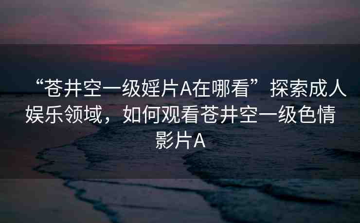 “蒼井空一級婬片A在哪看”探索成人娛樂領(lǐng)域，如何觀看蒼井空一級色情影片A