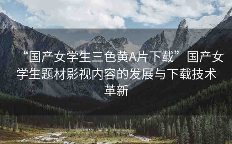 “國產(chǎn)女學(xué)生三色黃A片下載”國產(chǎn)女學(xué)生題材影視內(nèi)容的發(fā)展與下載技術(shù)革新