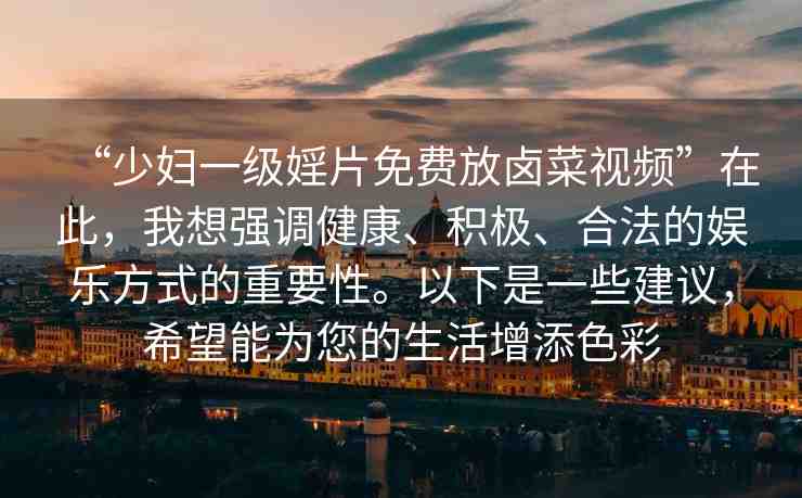 “少婦一級婬片免費放鹵菜視頻”在此，我想強調(diào)健康、積極、合法的娛樂方式的重要性。以下是一些建議，希望能為您的生活增添色彩