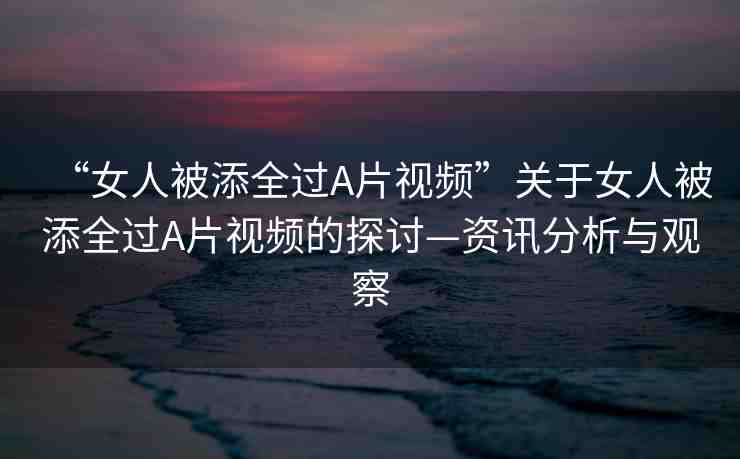 “女人被添全過A片視頻”關(guān)于女人被添全過A片視頻的探討—資訊分析與觀察
