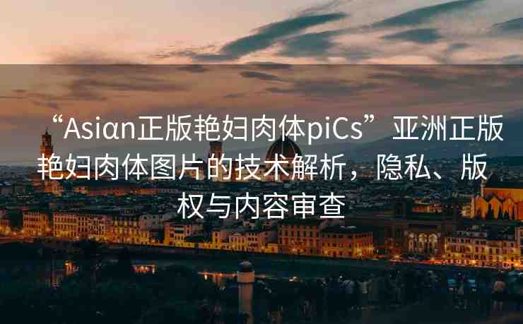 “Asiαn正版艷婦肉體piCs”亞洲正版艷婦肉體圖片的技術(shù)解析，隱私、版權(quán)與內(nèi)容審查