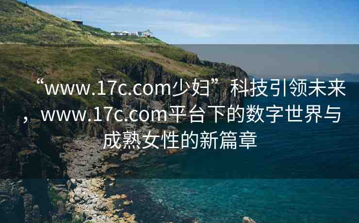 “www.17c.com少婦”科技引領(lǐng)未來(lái)，www.17c.com平臺(tái)下的數(shù)字世界與成熟女性的新篇章