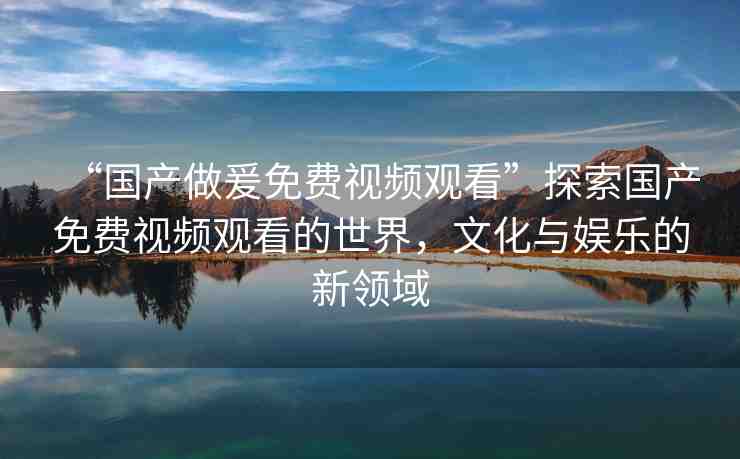 “國產(chǎn)做爰免費視頻觀看”探索國產(chǎn)免費視頻觀看的世界，文化與娛樂的新領(lǐng)域
