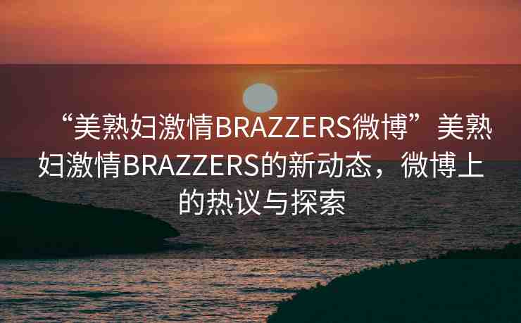 “美熟婦激情BRAZZERS微博”美熟婦激情BRAZZERS的新動(dòng)態(tài)，微博上的熱議與探索