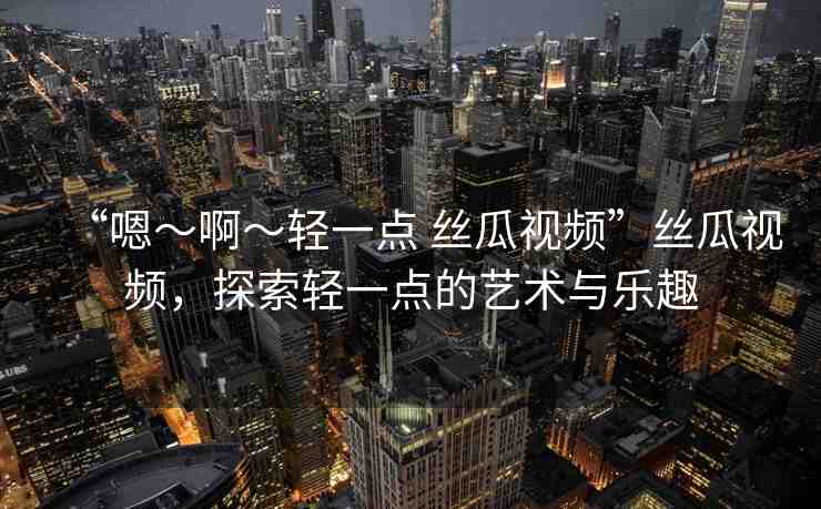 “嗯～啊～輕一點 絲瓜視頻”絲瓜視頻，探索輕一點的藝術(shù)與樂趣
