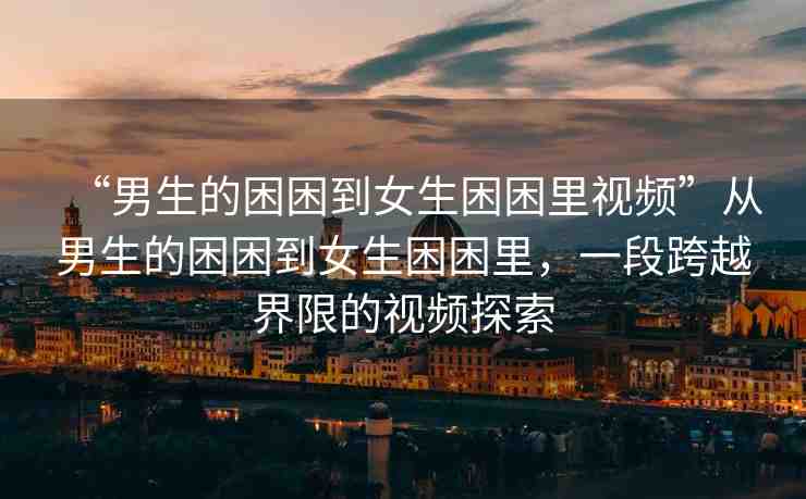 “男生的困困到女生困困里視頻”從男生的困困到女生困困里，一段跨越界限的視頻探索
