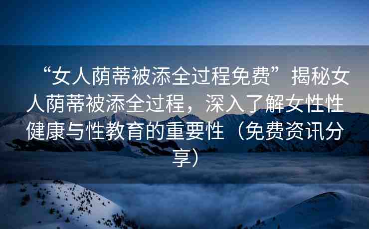 “女人蔭蒂被添全過程免費”揭秘女人蔭蒂被添全過程，深入了解女性性健康與性教育的重要性（免費資訊分享）