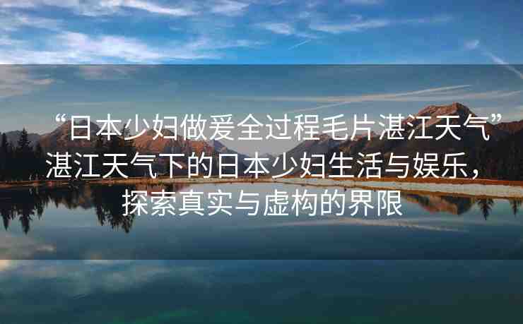 “日本少婦做爰全過程毛片湛江天氣”湛江天氣下的日本少婦生活與娛樂，探索真實與虛構的界限