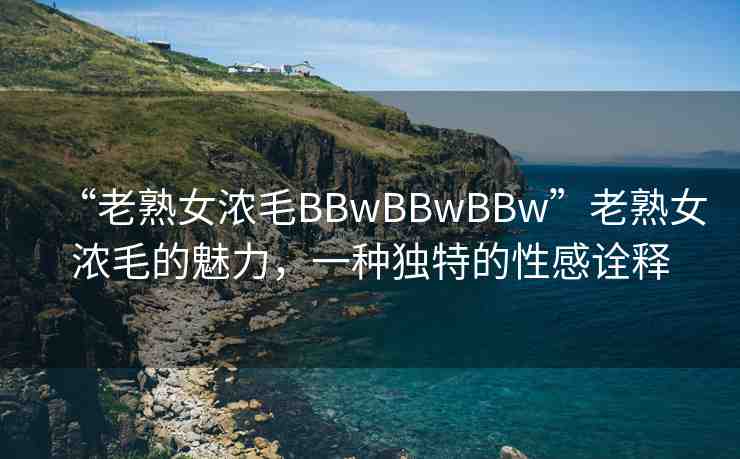 “老熟女濃毛BBwBBwBBw”老熟女濃毛的魅力，一種獨(dú)特的性感詮釋