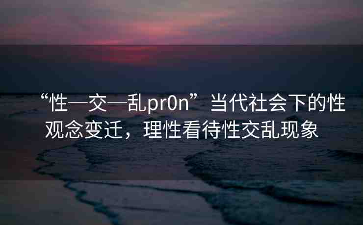 “性─交─亂pr0n”當(dāng)代社會下的性觀念變遷，理性看待性交亂現(xiàn)象