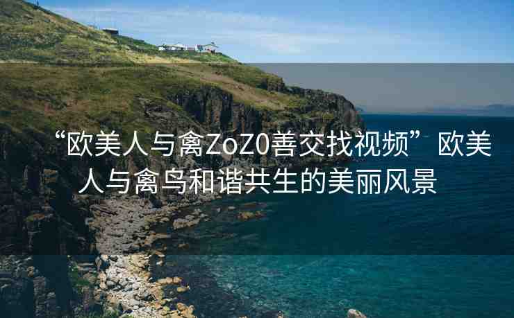 “歐美人與禽ZoZ0善交找視頻”歐美人與禽鳥和諧共生的美麗風(fēng)景
