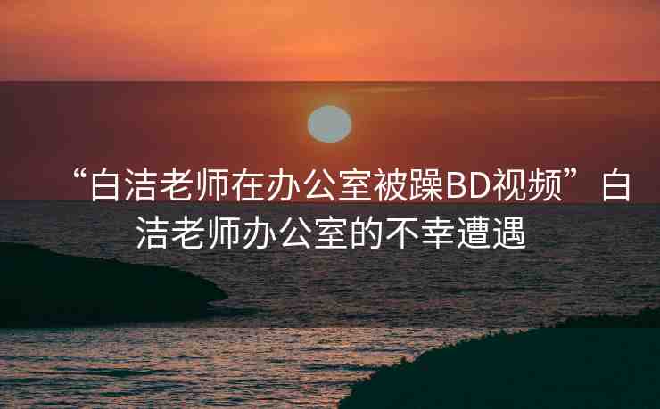“白潔老師在辦公室被躁BD視頻”白潔老師辦公室的不幸遭遇