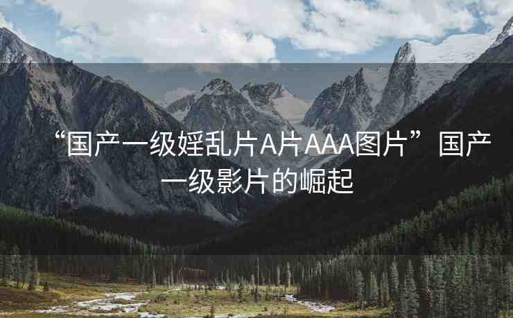 “國產(chǎn)一級婬亂片A片AAA圖片”國產(chǎn)一級影片的崛起