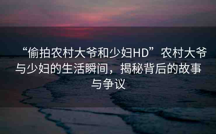 “偷拍農(nóng)村大爺和少婦HD”農(nóng)村大爺與少婦的生活瞬間，揭秘背后的故事與爭議