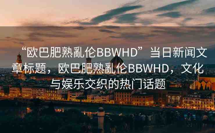 “歐巴肥熟亂倫BBWHD”當日新聞文章標題，歐巴肥熟亂倫BBWHD，文化與娛樂交織的熱門話題