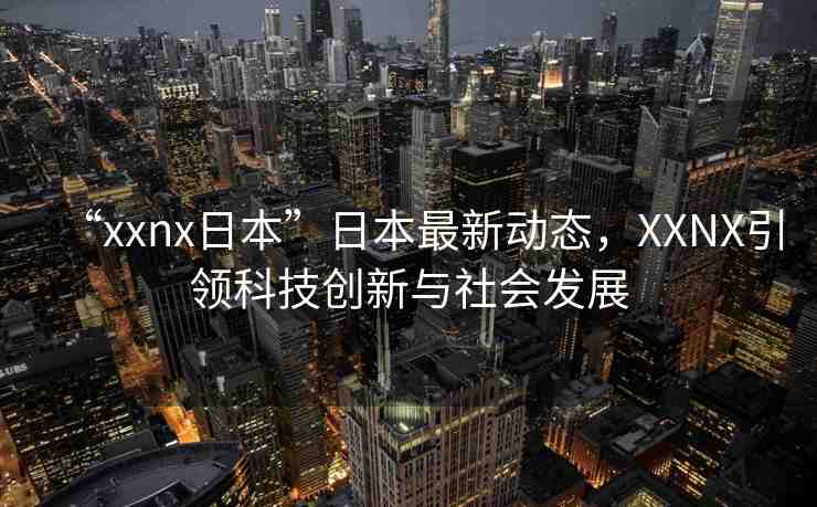“xxnx日本”日本最新動態(tài)，XXNX引領(lǐng)科技創(chuàng)新與社會發(fā)展