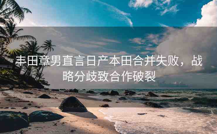 豐田章男直言日產(chǎn)本田合并失敗，戰(zhàn)略分歧致合作破裂