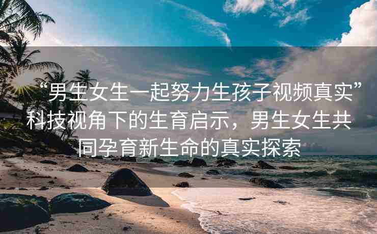 “男生女生一起努力生孩子視頻真實(shí)”科技視角下的生育啟示，男生女生共同孕育新生命的真實(shí)探索