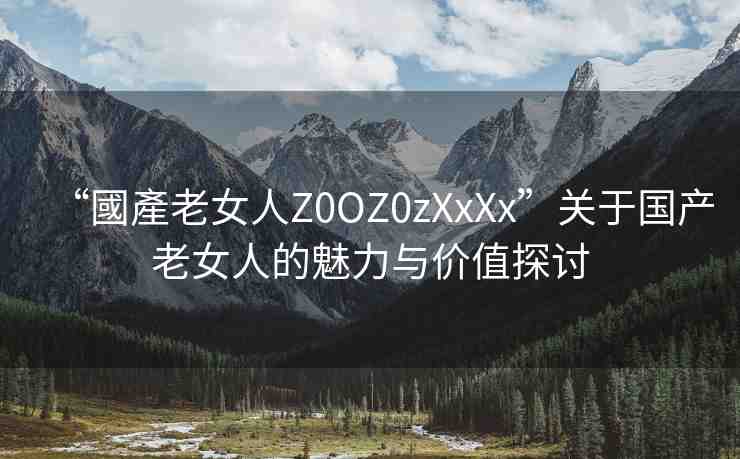 “國產(chǎn)老女人Z0OZ0zXxXx”關(guān)于國產(chǎn)老女人的魅力與價(jià)值探討