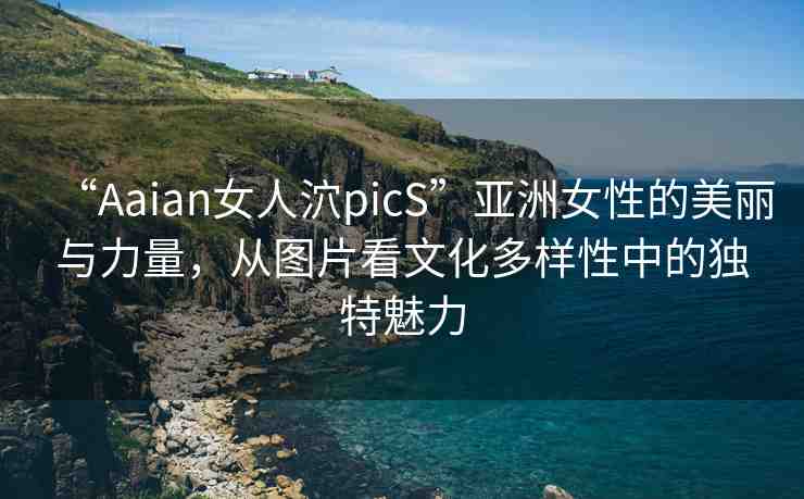 “Aaian女人泬picS”亞洲女性的美麗與力量，從圖片看文化多樣性中的獨特魅力