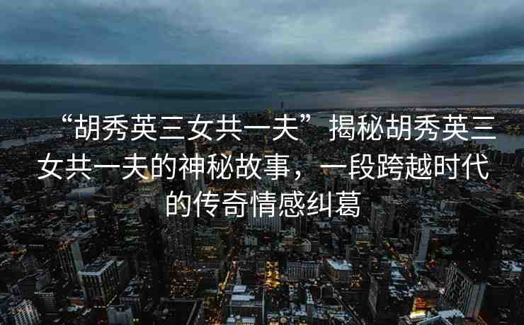 “胡秀英三女共一夫”揭秘胡秀英三女共一夫的神秘故事，一段跨越時代的傳奇情感糾葛