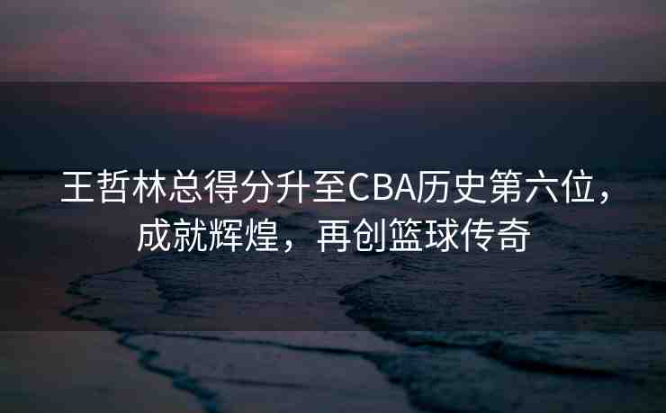 王哲林總得分升至CBA歷史第六位，成就輝煌，再創(chuàng)籃球傳奇