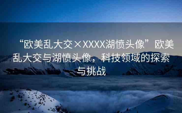 “歐美亂大交×XXXX湖憤頭像”歐美亂大交與湖憤頭像，科技領(lǐng)域的探索與挑戰(zhàn)