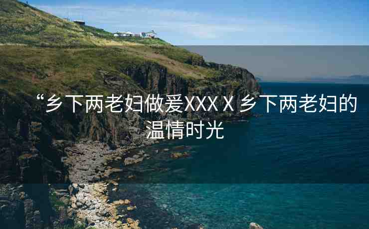 “鄉(xiāng)下兩老婦做爰XXXⅩ鄉(xiāng)下兩老婦的溫情時光