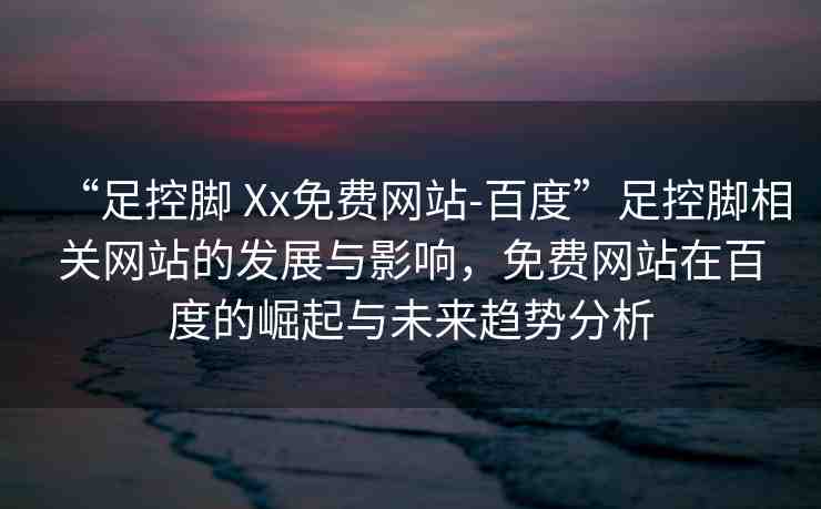 “足控腳 Xx免費(fèi)網(wǎng)站-百度”足控腳相關(guān)網(wǎng)站的發(fā)展與影響，免費(fèi)網(wǎng)站在百度的崛起與未來趨勢(shì)分析