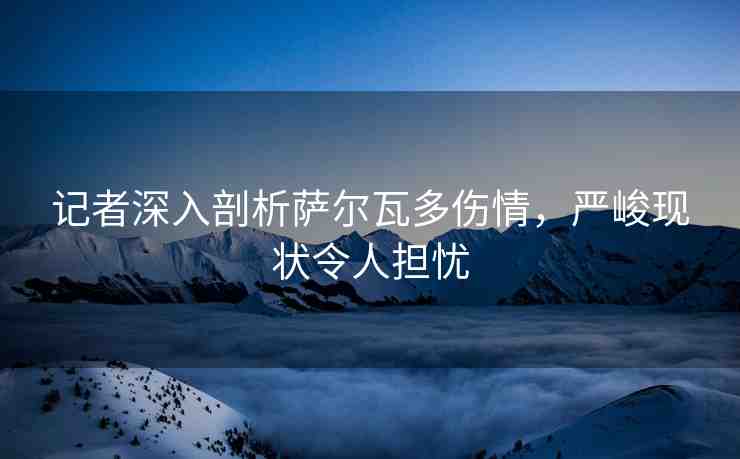 記者深入剖析薩爾瓦多傷情，嚴(yán)峻現(xiàn)狀令人擔(dān)憂