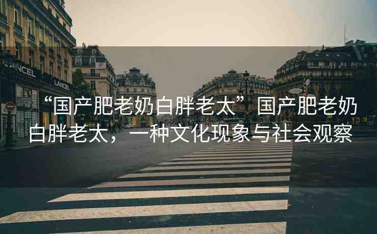 “國(guó)產(chǎn)肥老奶白胖老太”國(guó)產(chǎn)肥老奶白胖老太，一種文化現(xiàn)象與社會(huì)觀察