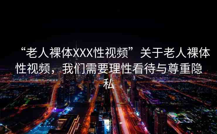 “老人裸體XXX性視頻”關(guān)于老人裸體性視頻，我們需要理性看待與尊重隱私