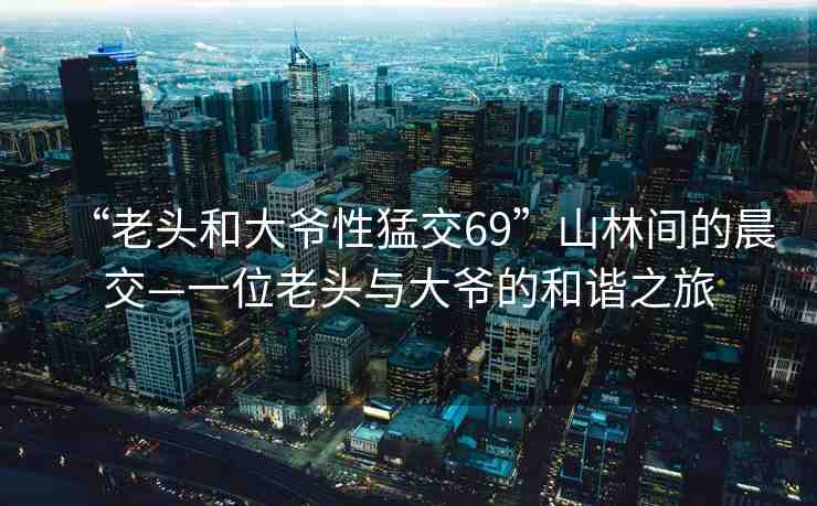 “老頭和大爺性猛交69”山林間的晨交—一位老頭與大爺?shù)暮椭C之旅