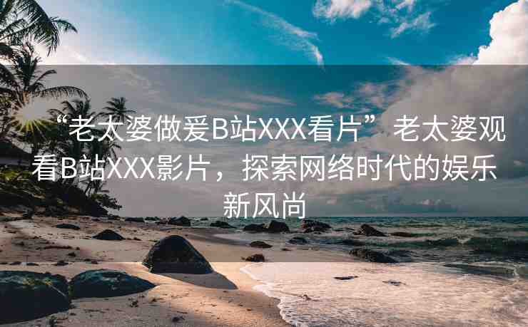“老太婆做爰B站XXX看片”老太婆觀看B站XXX影片，探索網(wǎng)絡時代的娛樂新風尚
