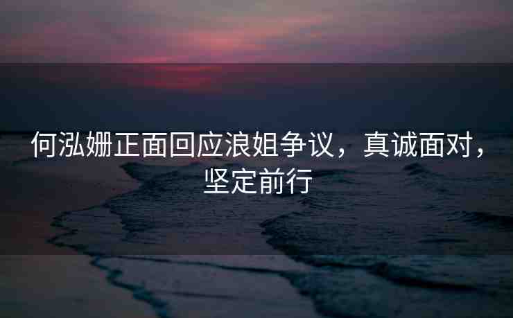 何泓姍正面回應(yīng)浪姐爭(zhēng)議，真誠(chéng)面對(duì)，堅(jiān)定前行