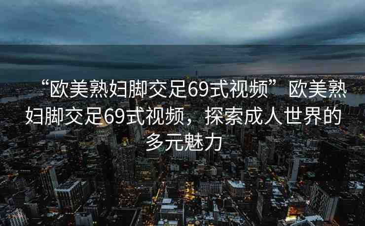 “歐美熟婦腳交足69式視頻”歐美熟婦腳交足69式視頻，探索成人世界的多元魅力