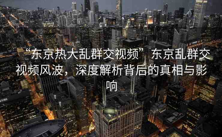 “東京熱大亂群交視頻”東京亂群交視頻風(fēng)波，深度解析背后的真相與影響
