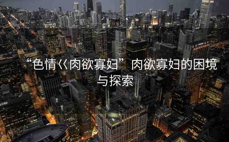 “色情巜肉欲寡婦”肉欲寡婦的困境與探索