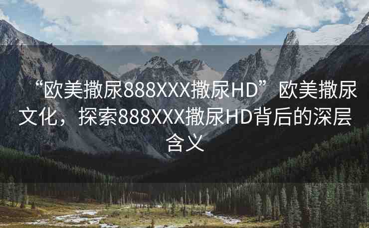 “歐美撒尿888XXX撒尿HD”歐美撒尿文化，探索888XXX撒尿HD背后的深層含義