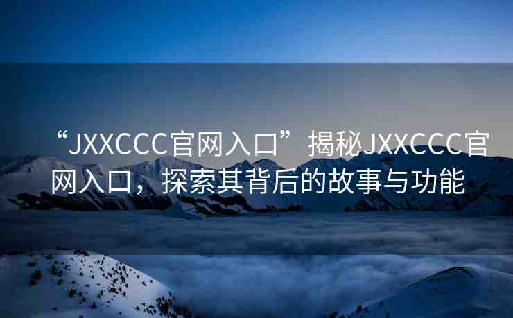 “JXXCCC官網(wǎng)入口”揭秘JXXCCC官網(wǎng)入口，探索其背后的故事與功能