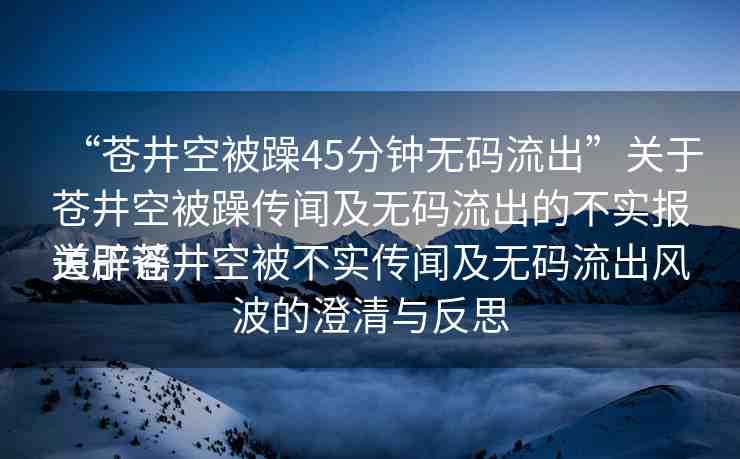 “蒼井空被躁45分鐘無(wú)碼流出”關(guān)于蒼井空被躁傳聞及無(wú)碼流出的不實(shí)報(bào)道辟謠
關(guān)于蒼井空被不實(shí)傳聞及無(wú)碼流出風(fēng)波的澄清與反思