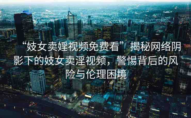“妓女賣婬視頻免費(fèi)看”揭秘網(wǎng)絡(luò)陰影下的妓女賣淫視頻，警惕背后的風(fēng)險(xiǎn)與倫理困境